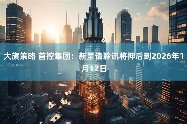 大旗策略 首控集团：新呈请聆讯将押后到2026年1月12日