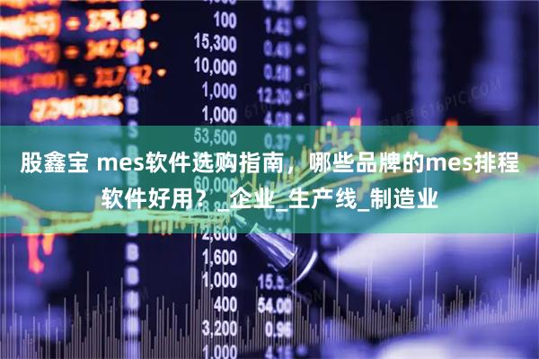 股鑫宝 mes软件选购指南，哪些品牌的mes排程软件好用？_企业_生产线_制造业