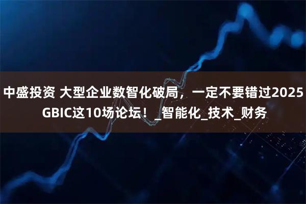 中盛投资 大型企业数智化破局，一定不要错过2025 GBIC这10场论坛！_智能化_技术_财务