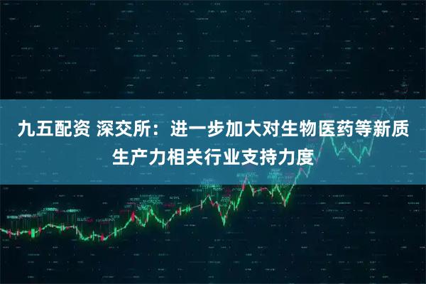九五配资 深交所：进一步加大对生物医药等新质生产力相关行业支持力度