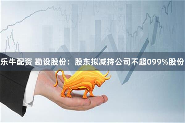 乐牛配资 勘设股份：股东拟减持公司不超099%股份