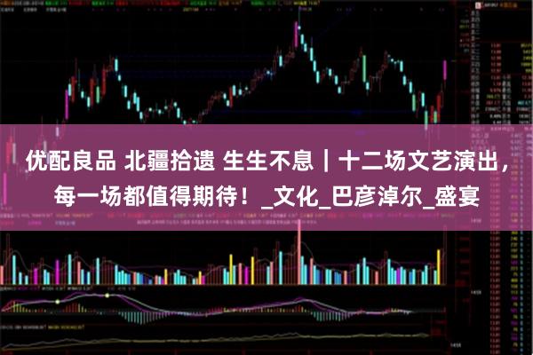 优配良品 北疆拾遗 生生不息｜十二场文艺演出，每一场都值得期待！_文化_巴彦淖尔_盛宴