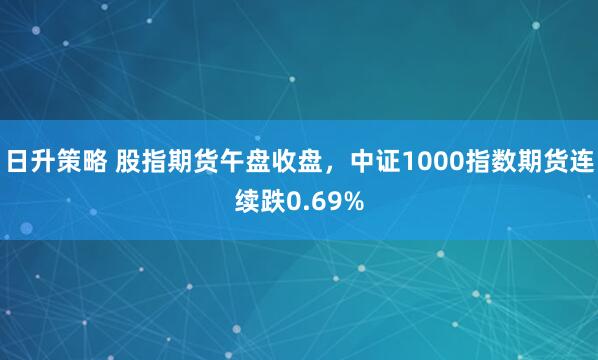 日升策略 股指期货午盘收盘，中证1000指数期货连续跌0.69%