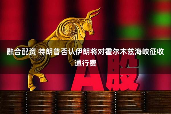 融合配资 特朗普否认伊朗将对霍尔木兹海峡征收通行费