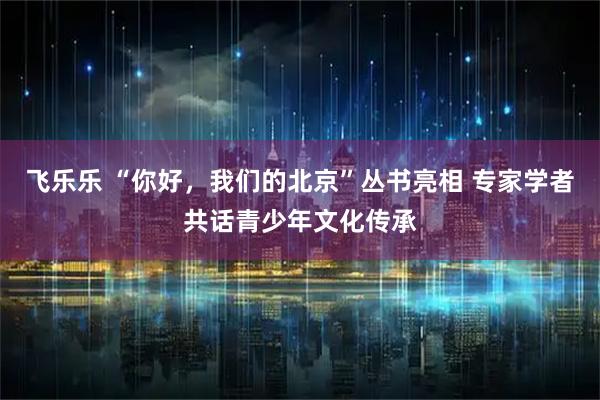 飞乐乐 “你好，我们的北京”丛书亮相 专家学者共话青少年文化传承