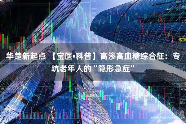 华楚新起点 【宝医•科普】高渗高血糖综合征：专坑老年人的“隐形急症”