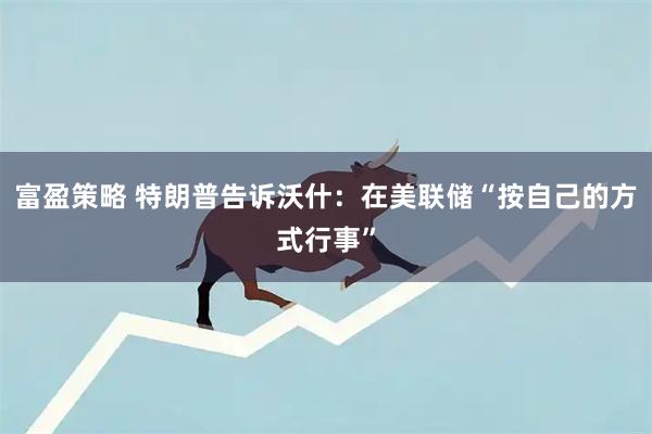 富盈策略 特朗普告诉沃什：在美联储“按自己的方式行事”