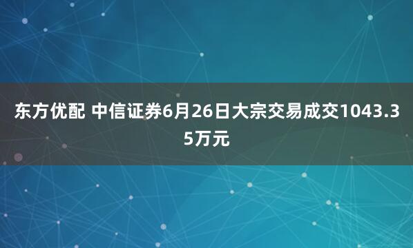 东方优配 中信证券6月26日大宗交易成交1043.35万元