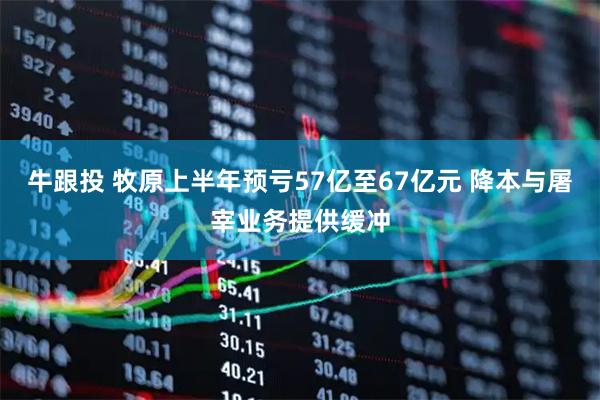 牛跟投 牧原上半年预亏57亿至67亿元 降本与屠宰业务提供缓冲