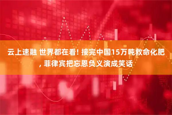 云上速融 世界都在看! 接完中国15万吨救命化肥, 菲律宾把忘恩负义演成笑话