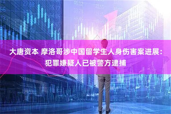 大唐资本 摩洛哥涉中国留学生人身伤害案进展：犯罪嫌疑人已被警方逮捕
